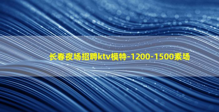 长春夜场招聘ktv模特-1200-1500素场